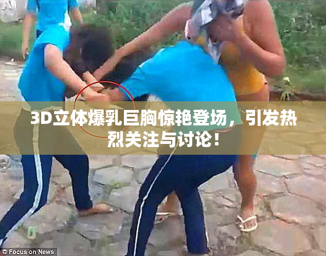3D立体爆乳巨胸惊艳登场，引发热烈关注与讨论！