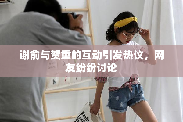 谢俞与贺重的互动引发热议，网友纷纷讨论