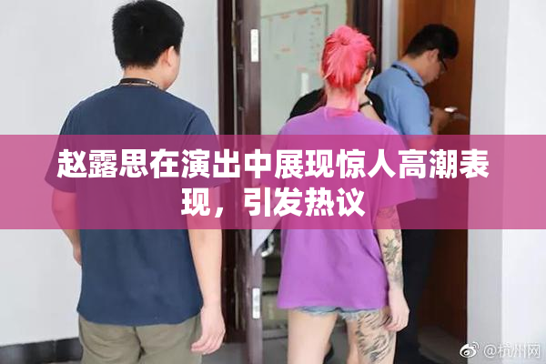 赵露思在演出中展现惊人高潮表现，引发热议