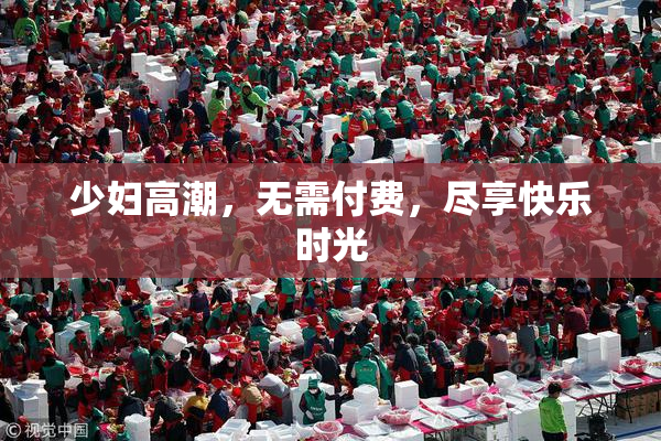 少妇高潮，无需付费，尽享快乐时光