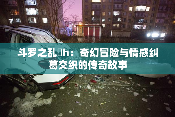 斗罗之乱婬h：奇幻冒险与情感纠葛交织的传奇故事