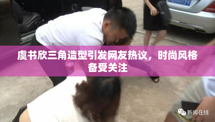 虞书欣三角造型引发网友热议，时尚风格备受关注