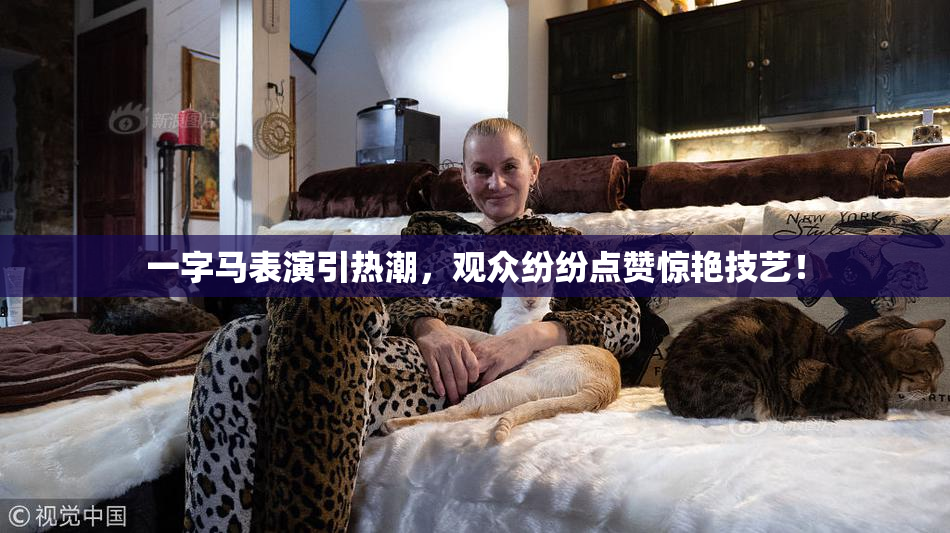 一字马表演引热潮，观众纷纷点赞惊艳技艺！