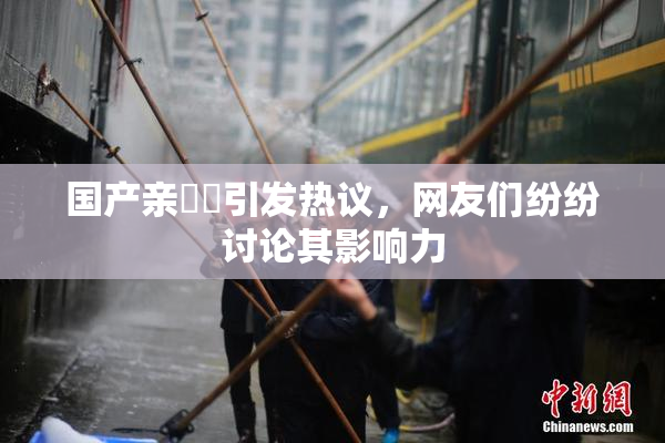 国产亲妺妺引发热议，网友们纷纷讨论其影响力