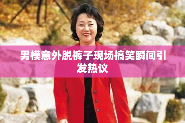男模意外脱裤子现场搞笑瞬间引发热议