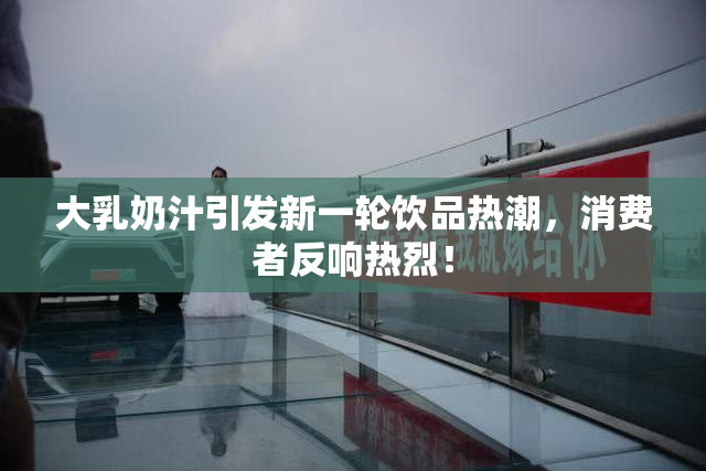 大乳奶汁引发新一轮饮品热潮，消费者反响热烈！