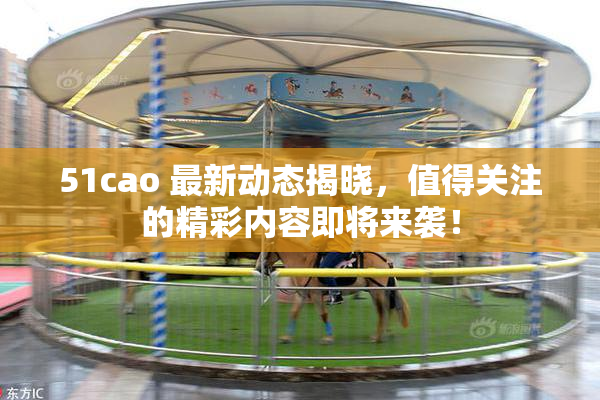 51cao 最新动态揭晓，值得关注的精彩内容即将来袭！