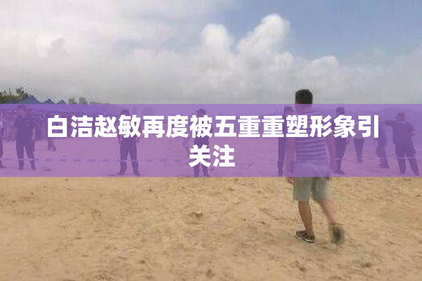 白洁赵敏再度被五重重塑形象引关注