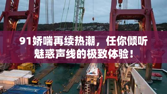 91娇喘再续热潮，任你倾听魅惑声线的极致体验！