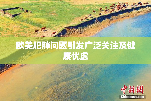欧美肥胖问题引发广泛关注及健康忧虑