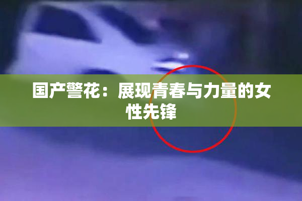 国产警花：展现青春与力量的女性先锋