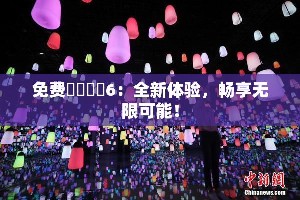 免费❌‌❌‌6：全新体验，畅享无限可能！
