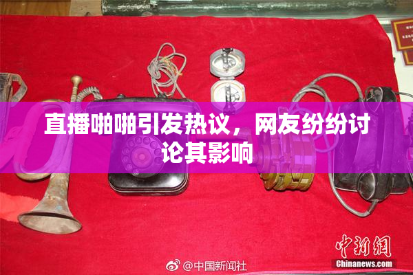 直播啪啪引发热议，网友纷纷讨论其影响