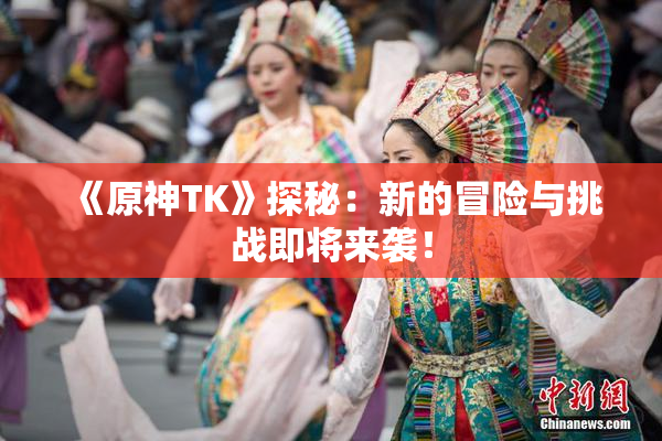 《原神TK》探秘：新的冒险与挑战即将来袭！