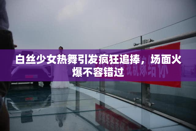 白丝少女热舞引发疯狂追捧，场面火爆不容错过