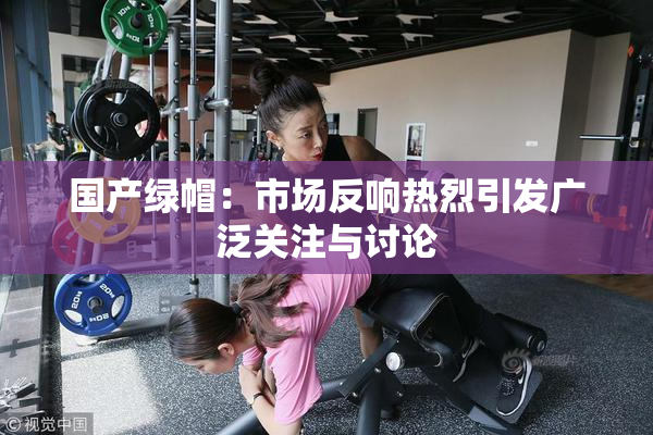 国产绿帽：市场反响热烈引发广泛关注与讨论