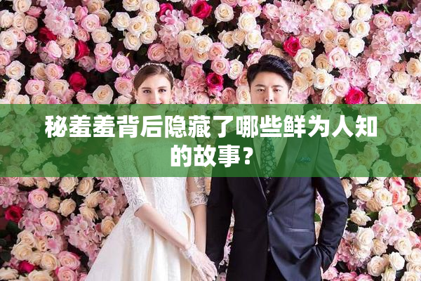 秘羞羞背后隐藏了哪些鲜为人知的故事？