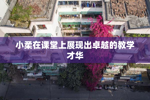 小柔在课堂上展现出卓越的教学才华