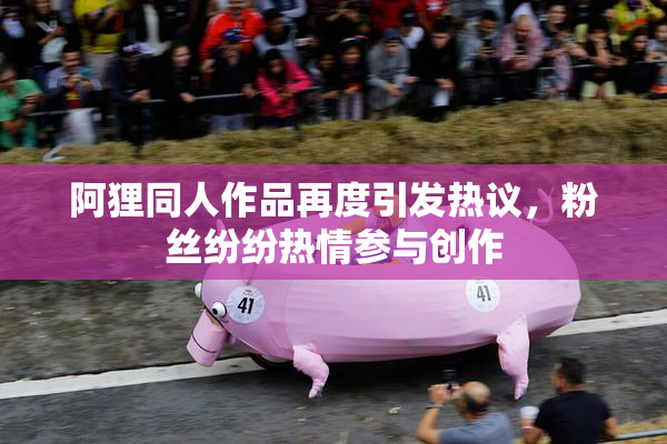 阿狸同人作品再度引发热议，粉丝纷纷热情参与创作