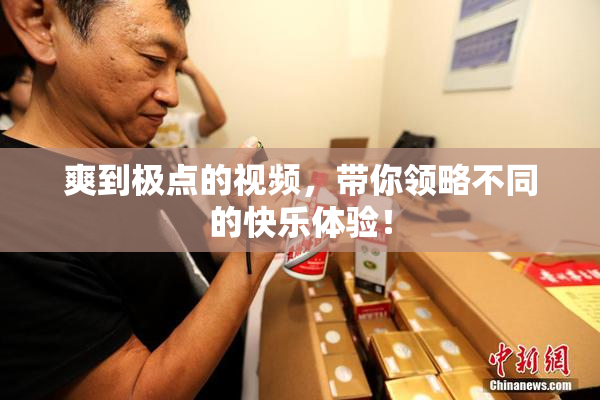 爽到极点的视频，带你领略不同的快乐体验！