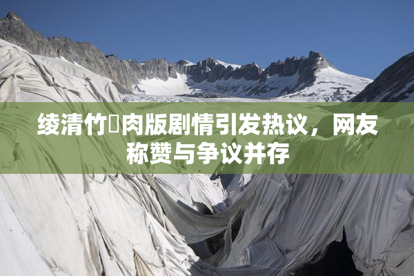 绫清竹婬肉版剧情引发热议，网友称赞与争议并存
