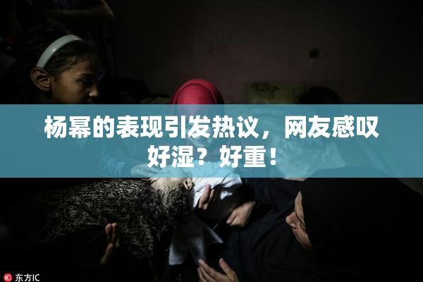 杨幂的表现引发热议，网友感叹好湿？好重！