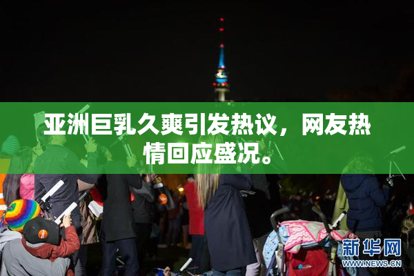 亚洲巨乳久爽引发热议，网友热情回应盛况。