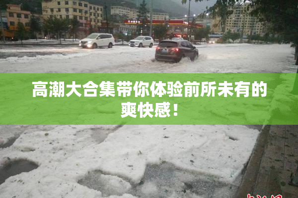 高潮大合集带你体验前所未有的爽快感！