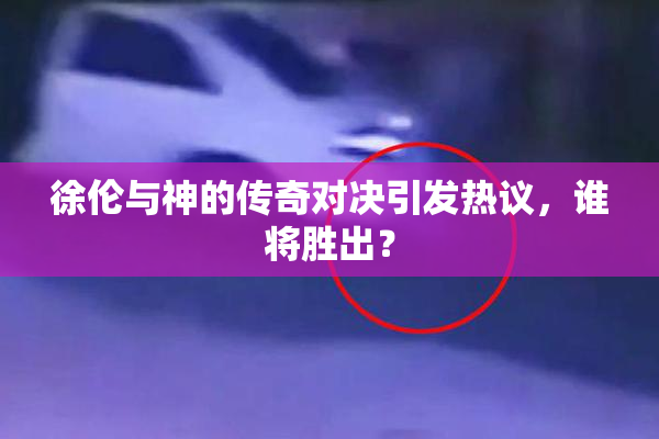 徐伦与神的传奇对决引发热议，谁将胜出？