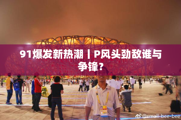 91爆发新热潮丨P风头劲敌谁与争锋？
