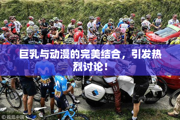 巨乳与动漫的完美结合，引发热烈讨论！