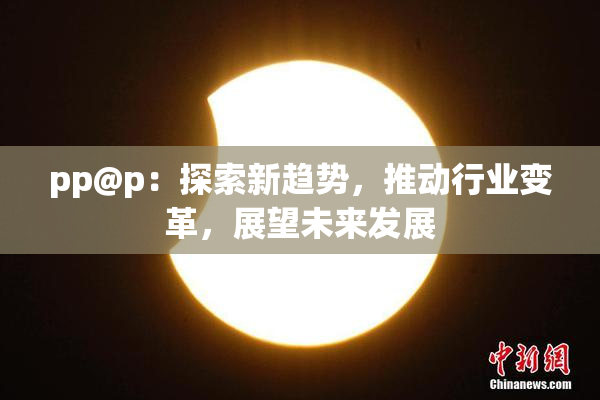 pp@p：探索新趋势，推动行业变革，展望未来发展