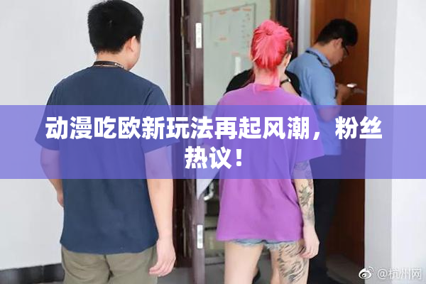 动漫吃欧新玩法再起风潮，粉丝热议！