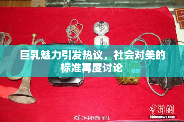 巨乳魅力引发热议，社会对美的标准再度讨论