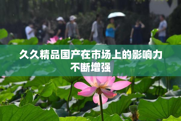 久久精品国产在市场上的影响力不断增强