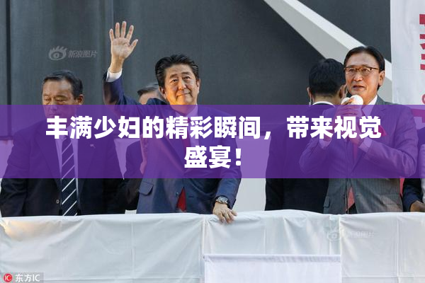 丰满少妇的精彩瞬间，带来视觉盛宴！