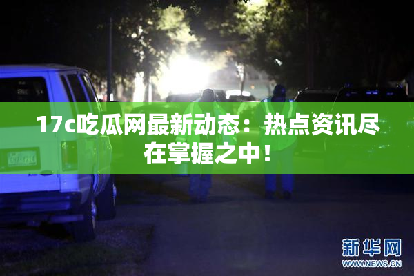 17c吃瓜网最新动态：热点资讯尽在掌握之中！