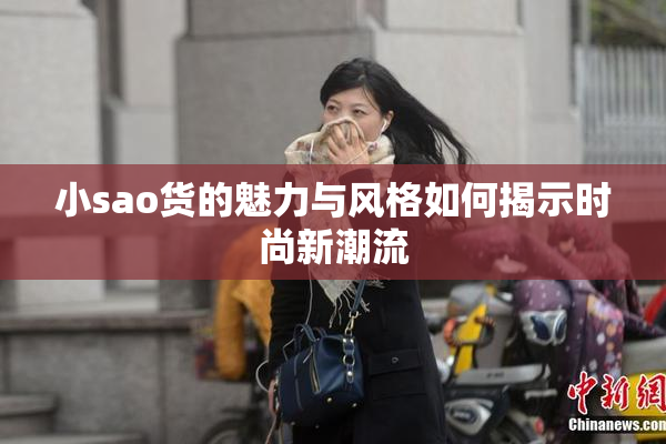 小sao货的魅力与风格如何揭示时尚新潮流
