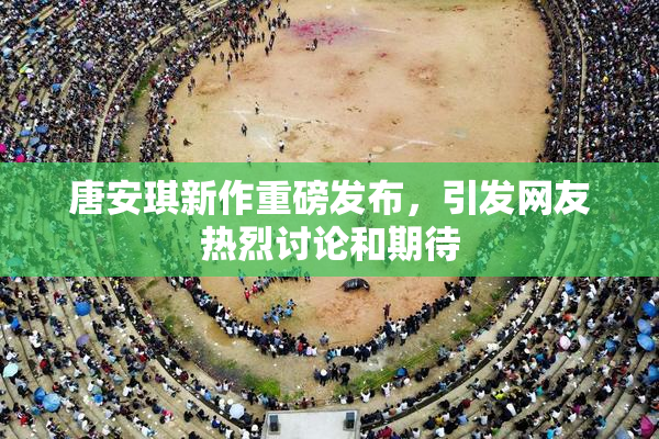 唐安琪新作重磅发布，引发网友热烈讨论和期待