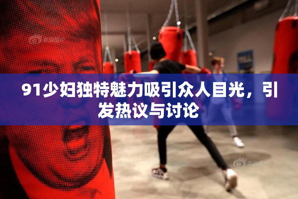 91少妇独特魅力吸引众人目光，引发热议与讨论