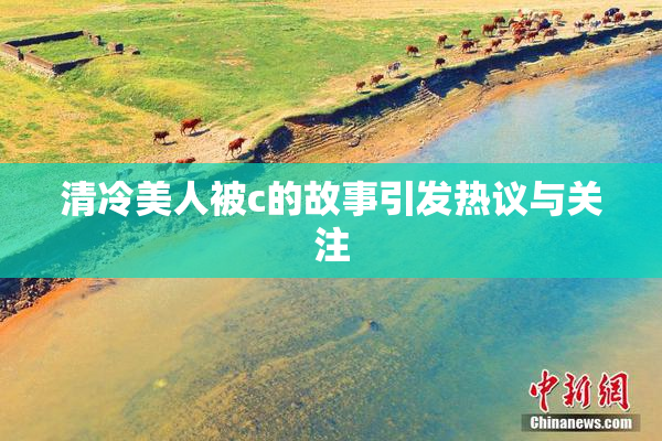 清冷美人被c的故事引发热议与关注