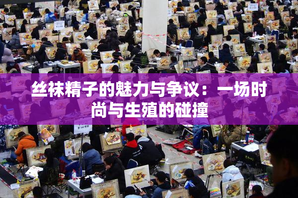 丝袜精子的魅力与争议：一场时尚与生殖的碰撞