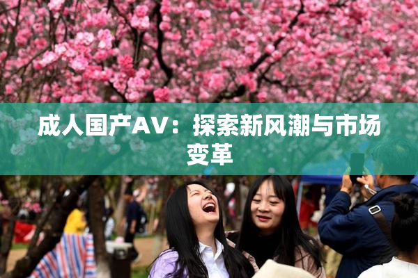 成人国产AV：探索新风潮与市场变革