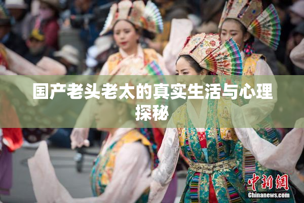 国产老头老太的真实生活与心理探秘