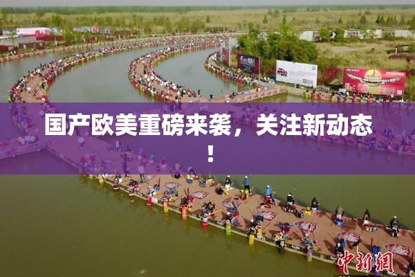 国产欧美重磅来袭，关注新动态！