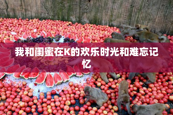 我和闺蜜在K的欢乐时光和难忘记忆