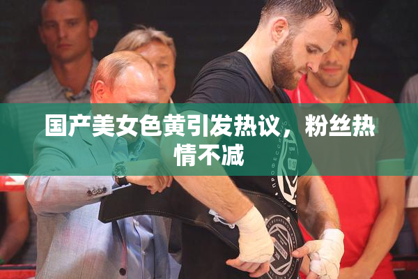 国产美女色黄引发热议，粉丝热情不减
