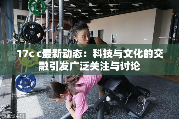 17c c最新动态：科技与文化的交融引发广泛关注与讨论