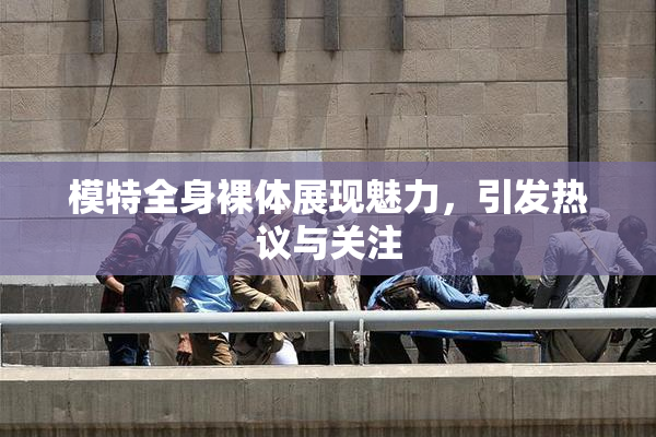模特全身裸体展现魅力，引发热议与关注