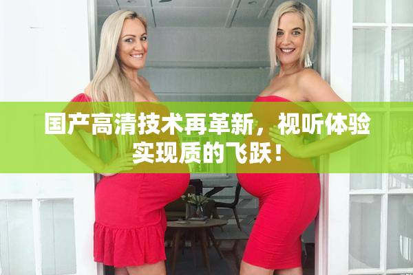 国产高清技术再革新，视听体验实现质的飞跃！